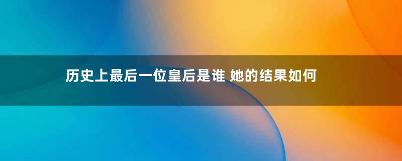 历史上最后一位皇后是谁 她的结果如何